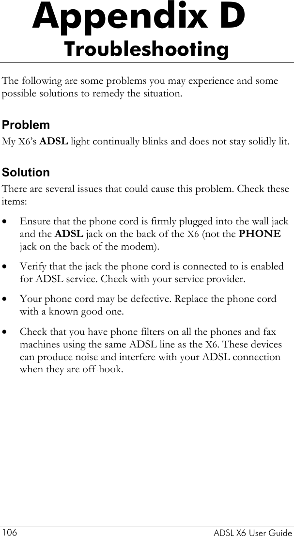    ADSL X6 User Guide 106 Appendix D Troubleshooting The following are some problems you may experience and some possible solutions to remedy the situation. Problem My X6’s ADSL light continually blinks and does not stay solidly lit. Solution There are several issues that could cause this problem. Check these items: • • • • Ensure that the phone cord is firmly plugged into the wall jack and the ADSL jack on the back of the X6 (not the PHONE jack on the back of the modem). Verify that the jack the phone cord is connected to is enabled for ADSL service. Check with your service provider.  Your phone cord may be defective. Replace the phone cord with a known good one. Check that you have phone filters on all the phones and fax machines using the same ADSL line as the X6. These devices can produce noise and interfere with your ADSL connection when they are off-hook. 