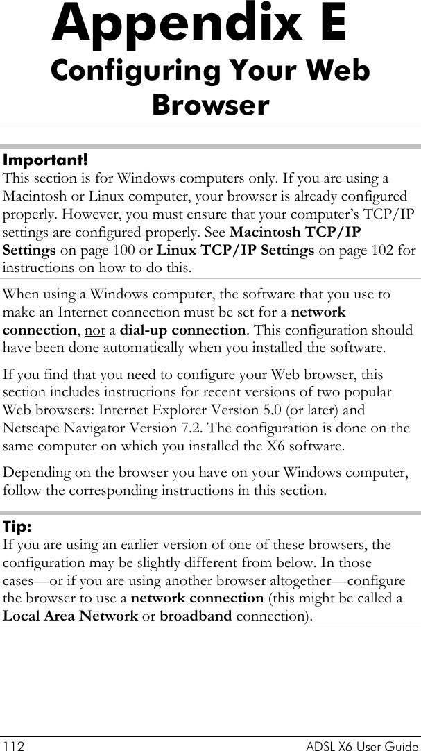  112    ADSL X6 User Guide Appendix E Configuring Your Web Browser Important! This section is for Windows computers only. If you are using a Macintosh or Linux computer, your browser is already configured properly. However, you must ensure that your computer’s TCP/IP settings are configured properly. See Macintosh TCP/IP Settings on page 100 or Linux TCP/IP Settings on page 102 for instructions on how to do this. When using a Windows computer, the software that you use to make an Internet connection must be set for a network connection, not a dial-up connection. This configuration should have been done automatically when you installed the software. If you find that you need to configure your Web browser, this section includes instructions for recent versions of two popular Web browsers: Internet Explorer Version 5.0 (or later) and Netscape Navigator Version 7.2. The configuration is done on the same computer on which you installed the X6 software. Depending on the browser you have on your Windows computer, follow the corresponding instructions in this section. Tip: If you are using an earlier version of one of these browsers, the configuration may be slightly different from below. In those cases—or if you are using another browser altogether—configure the browser to use a network connection (this might be called a Local Area Network or broadband connection). 