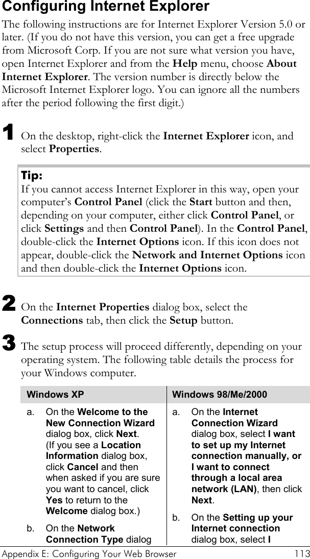  Appendix E: Configuring Your Web Browser  113 Configuring Internet Explorer The following instructions are for Internet Explorer Version 5.0 or later. (If you do not have this version, you can get a free upgrade from Microsoft Corp. If you are not sure what version you have, open Internet Explorer and from the Help menu, choose About Internet Explorer. The version number is directly below the Microsoft Internet Explorer logo. You can ignore all the numbers after the period following the first digit.) 1 On the desktop, right-click the Internet Explorer icon, and select Properties. Tip: If you cannot access Internet Explorer in this way, open your computer’s Control Panel (click the Start button and then, depending on your computer, either click Control Panel, or click Settings and then Control Panel). In the Control Panel, double-click the Internet Options icon. If this icon does not appear, double-click the Network and Internet Options icon and then double-click the Internet Options icon. 2 On the Internet Properties dialog box, select the Connections tab, then click the Setup button. 3 The setup process will proceed differently, depending on your operating system. The following table details the process for your Windows computer. Windows XP  Windows 98/Me/2000 a. On the Welcome to the New Connection Wizard dialog box, click Next.  (If you see a Location Information dialog box, click Cancel and then when asked if you are sure you want to cancel, click Yes to return to the Welcome dialog box.) b. On the Network Connection Type dialog a. On the Internet Connection Wizard dialog box, select I want to set up my Internet connection manually, or I want to connect through a local area network (LAN), then click Next. b. On the Setting up your Internet connection dialog box, select I 