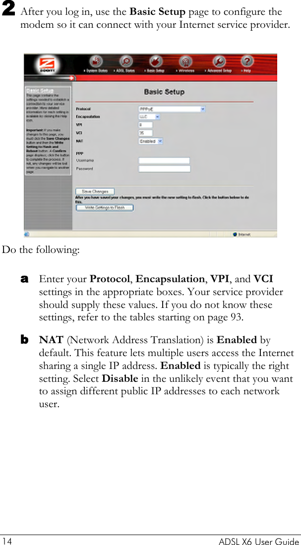  2 After you log in, use the Basic Setup page to configure the modem so it can connect with your Internet service provider.    Do the following: a b Enter your Protocol, Encapsulation, VPI, and VCI settings in the appropriate boxes. Your service provider should supply these values. If you do not know these settings, refer to the tables starting on page 93. NAT (Network Address Translation) is Enabled by default. This feature lets multiple users access the Internet sharing a single IP address. Enabled is typically the right setting. Select Disable in the unlikely event that you want to assign different public IP addresses to each network user.    ADSL X6 User Guide 14 