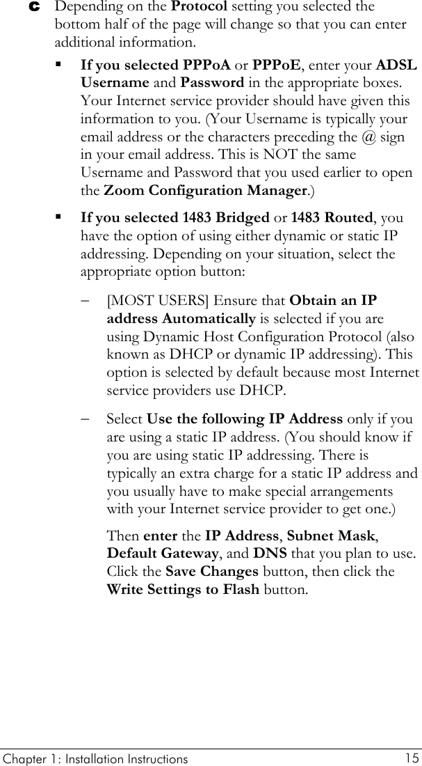  Chapter 1: Installation Instructions     15 c Depending on the Protocol setting you selected the bottom half of the page will change so that you can enter additional information.  If you selected PPPoA or PPPoE, enter your ADSL Username and Password in the appropriate boxes. Your Internet service provider should have given this information to you. (Your Username is typically your email address or the characters preceding the @ sign in your email address. This is NOT the same Username and Password that you used earlier to open the Zoom Configuration Manager.)  If you selected 1483 Bridged or 1483 Routed, you have the option of using either dynamic or static IP addressing. Depending on your situation, select the appropriate option button: − [MOST USERS] Ensure that Obtain an IP address Automatically is selected if you are using Dynamic Host Configuration Protocol (also known as DHCP or dynamic IP addressing). This option is selected by default because most Internet service providers use DHCP. − Select Use the following IP Address only if you are using a static IP address. (You should know if you are using static IP addressing. There is typically an extra charge for a static IP address and you usually have to make special arrangements with your Internet service provider to get one.) Then enter the IP Address, Subnet Mask, Default Gateway, and DNS that you plan to use. Click the Save Changes button, then click the Write Settings to Flash button. 