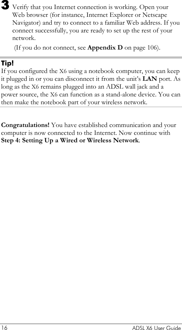    ADSL X6 User Guide 16 3 Verify that you Internet connection is working. Open your Web browser (for instance, Internet Explorer or Netscape Navigator) and try to connect to a familiar Web address. If you connect successfully, you are ready to set up the rest of your network.   (If you do not connect, see Appendix D on page 106). Tip! If you configured the X6 using a notebook computer, you can keep it plugged in or you can disconnect it from the unit’s LAN port. As long as the X6 remains plugged into an ADSL wall jack and a power source, the X6 can function as a stand-alone device. You can then make the notebook part of your wireless network.  Congratulations! You have established communication and your computer is now connected to the Internet. Now continue with Step 4: Setting Up a Wired or Wireless Network. 