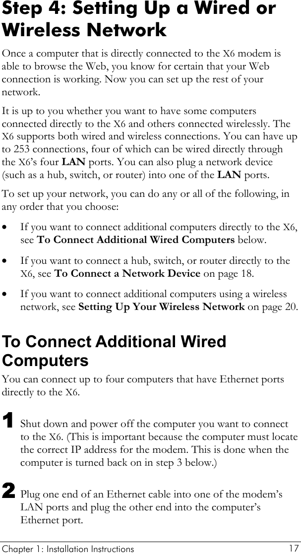  Chapter 1: Installation Instructions     17 Step 4: Setting Up a Wired or Wireless Network Once a computer that is directly connected to the X6 modem is able to browse the Web, you know for certain that your Web connection is working. Now you can set up the rest of your network. It is up to you whether you want to have some computers connected directly to the X6 and others connected wirelessly. The X6 supports both wired and wireless connections. You can have up to 253 connections, four of which can be wired directly through the X6’s four LAN ports. You can also plug a network device (such as a hub, switch, or router) into one of the LAN ports. To set up your network, you can do any or all of the following, in any order that you choose: • • • If you want to connect additional computers directly to the X6, see To Connect Additional Wired Computers below. If you want to connect a hub, switch, or router directly to the X6, see To Connect a Network Device on page 18. If you want to connect additional computers using a wireless network, see Setting Up Your Wireless Network on page 20. To Connect Additional Wired Computers You can connect up to four computers that have Ethernet ports directly to the X6. 1 Shut down and power off the computer you want to connect to the X6. (This is important because the computer must locate the correct IP address for the modem. This is done when the computer is turned back on in step 3 below.) 2 Plug one end of an Ethernet cable into one of the modem’s LAN ports and plug the other end into the computer’s Ethernet port. 