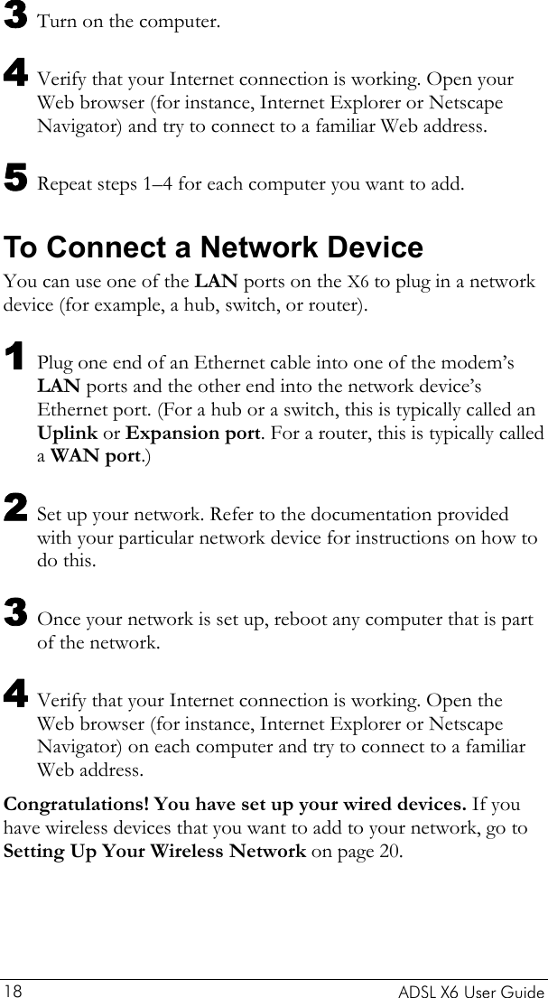    ADSL X6 User Guide 18 3 Turn on the computer. 4 Verify that your Internet connection is working. Open your Web browser (for instance, Internet Explorer or Netscape Navigator) and try to connect to a familiar Web address. 5 Repeat steps 1–4 for each computer you want to add. To Connect a Network Device You can use one of the LAN ports on the X6 to plug in a network device (for example, a hub, switch, or router). 1 Plug one end of an Ethernet cable into one of the modem’s LAN ports and the other end into the network device’s Ethernet port. (For a hub or a switch, this is typically called an Uplink or Expansion port. For a router, this is typically called a WAN port.) 2 Set up your network. Refer to the documentation provided with your particular network device for instructions on how to do this. 3 Once your network is set up, reboot any computer that is part of the network. 4 Verify that your Internet connection is working. Open the Web browser (for instance, Internet Explorer or Netscape Navigator) on each computer and try to connect to a familiar Web address. Congratulations! You have set up your wired devices. If you have wireless devices that you want to add to your network, go to Setting Up Your Wireless Network on page 20. 