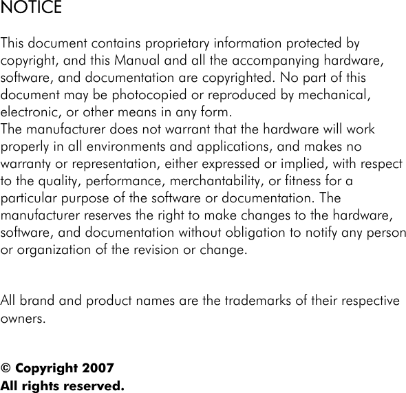 NOTICE  This document contains proprietary information protected by copyright, and this Manual and all the accompanying hardware, software, and documentation are copyrighted. No part of this document may be photocopied or reproduced by mechanical, electronic, or other means in any form. The manufacturer does not warrant that the hardware will work properly in all environments and applications, and makes no warranty or representation, either expressed or implied, with respect to the quality, performance, merchantability, or fitness for a particular purpose of the software or documentation. The manufacturer reserves the right to make changes to the hardware, software, and documentation without obligation to notify any person or organization of the revision or change.   All brand and product names are the trademarks of their respective owners.   © Copyright 2007 All rights reserved.    