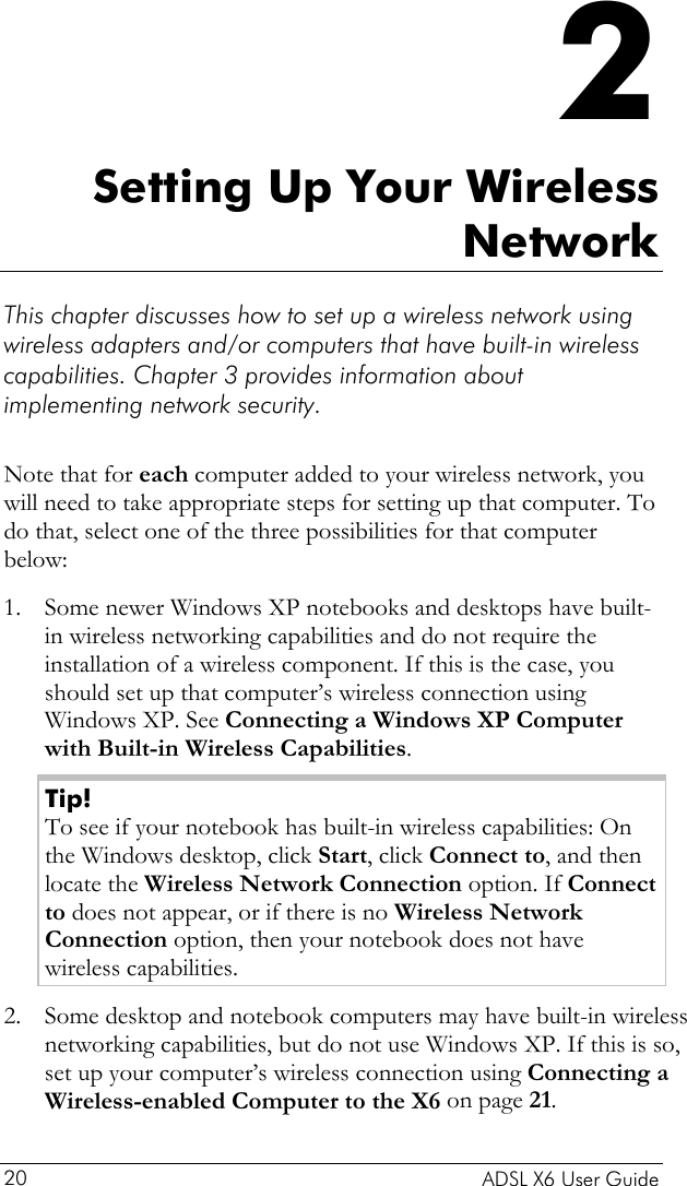    ADSL X6 User Guide 20 2 Setting Up Your Wireless Network This chapter discusses how to set up a wireless network using wireless adapters and/or computers that have built-in wireless capabilities. Chapter 3 provides information about implementing network security.   Note that for each computer added to your wireless network, you will need to take appropriate steps for setting up that computer. To do that, select one of the three possibilities for that computer below: 1. Some newer Windows XP notebooks and desktops have built-in wireless networking capabilities and do not require the installation of a wireless component. If this is the case, you should set up that computer’s wireless connection using Windows XP. See Connecting a Windows XP Computer with Built-in Wireless Capabilities. Tip! To see if your notebook has built-in wireless capabilities: On the Windows desktop, click Start, click Connect to, and then locate the Wireless Network Connection option. If Connect to does not appear, or if there is no Wireless Network Connection option, then your notebook does not have wireless capabilities. 2. Some desktop and notebook computers may have built-in wireless networking capabilities, but do not use Windows XP. If this is so, set up your computer’s wireless connection using Connecting a Wireless-enabled Computer to the X6 on page 21.  