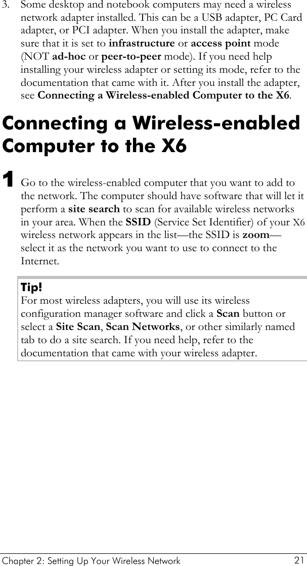  Chapter 2: Setting Up Your Wireless Network   21 3. Some desktop and notebook computers may need a wireless network adapter installed. This can be a USB adapter, PC Card adapter, or PCI adapter. When you install the adapter, make sure that it is set to infrastructure or access point mode (NOT ad-hoc or peer-to-peer mode). If you need help installing your wireless adapter or setting its mode, refer to the documentation that came with it. After you install the adapter, see Connecting a Wireless-enabled Computer to the X6. Connecting a Wireless-enabled Computer to the X6 1 Go to the wireless-enabled computer that you want to add to the network. The computer should have software that will let it perform a site search to scan for available wireless networks in your area. When the SSID (Service Set Identifier) of your X6 wireless network appears in the list—the SSID is zoom—select it as the network you want to use to connect to the Internet. Tip! For most wireless adapters, you will use its wireless configuration manager software and click a Scan button or select a Site Scan, Scan Networks, or other similarly named tab to do a site search. If you need help, refer to the documentation that came with your wireless adapter. 