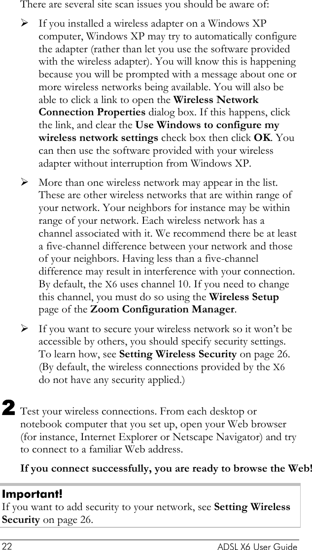    ADSL X6 User Guide 22 There are several site scan issues you should be aware of: ¾ If you installed a wireless adapter on a Windows XP computer, Windows XP may try to automatically configure the adapter (rather than let you use the software provided with the wireless adapter). You will know this is happening because you will be prompted with a message about one or more wireless networks being available. You will also be able to click a link to open the Wireless Network Connection Properties dialog box. If this happens, click the link, and clear the Use Windows to configure my wireless network settings check box then click OK. You can then use the software provided with your wireless adapter without interruption from Windows XP. ¾ More than one wireless network may appear in the list. These are other wireless networks that are within range of your network. Your neighbors for instance may be within range of your network. Each wireless network has a channel associated with it. We recommend there be at least a five-channel difference between your network and those of your neighbors. Having less than a five-channel difference may result in interference with your connection. By default, the X6 uses channel 10. If you need to change this channel, you must do so using the Wireless Setup page of the Zoom Configuration Manager. ¾ If you want to secure your wireless network so it won’t be accessible by others, you should specify security settings. To learn how, see Setting Wireless Security on page 26. (By default, the wireless connections provided by the X6 do not have any security applied.) 2 Test your wireless connections. From each desktop or notebook computer that you set up, open your Web browser (for instance, Internet Explorer or Netscape Navigator) and try to connect to a familiar Web address. If you connect successfully, you are ready to browse the Web! Important! If you want to add security to your network, see Setting Wireless Security on page 26. 