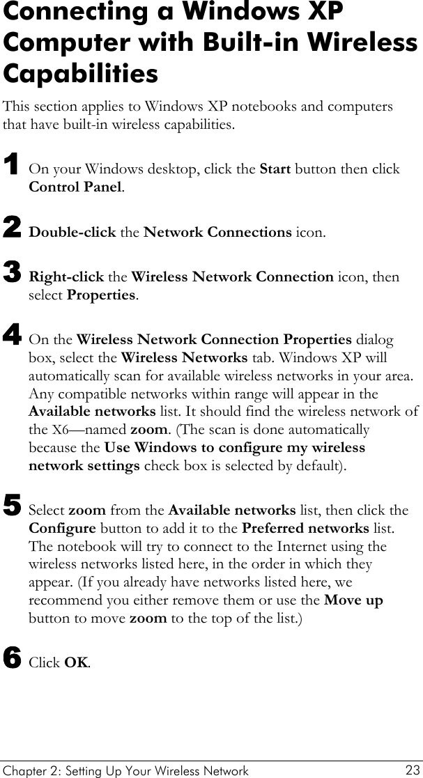  Chapter 2: Setting Up Your Wireless Network   23 Connecting a Windows XP Computer with Built-in Wireless Capabilities This section applies to Windows XP notebooks and computers that have built-in wireless capabilities.  1 On your Windows desktop, click the Start button then click Control Panel. 2 Double-click the Network Connections icon. 3 Right-click the Wireless Network Connection icon, then select Properties. 4 On the Wireless Network Connection Properties dialog box, select the Wireless Networks tab. Windows XP will automatically scan for available wireless networks in your area. Any compatible networks within range will appear in the Available networks list. It should find the wireless network of the X6—named zoom. (The scan is done automatically because the Use Windows to configure my wireless network settings check box is selected by default). 5 Select zoom from the Available networks list, then click the Configure button to add it to the Preferred networks list. The notebook will try to connect to the Internet using the wireless networks listed here, in the order in which they appear. (If you already have networks listed here, we recommend you either remove them or use the Move up button to move zoom to the top of the list.) 6 Click OK. 