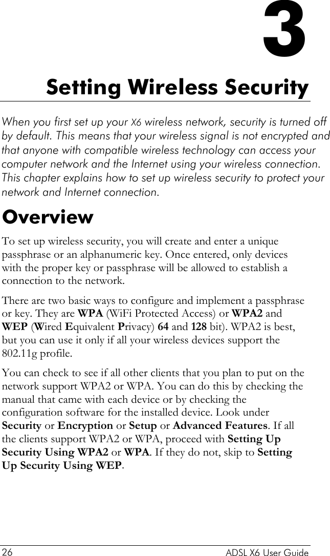    ADSL X6 User Guide 26 3 Setting Wireless Security When you first set up your X6 wireless network, security is turned off by default. This means that your wireless signal is not encrypted and that anyone with compatible wireless technology can access your computer network and the Internet using your wireless connection. This chapter explains how to set up wireless security to protect your network and Internet connection. Overview To set up wireless security, you will create and enter a unique passphrase or an alphanumeric key. Once entered, only devices with the proper key or passphrase will be allowed to establish a connection to the network. There are two basic ways to configure and implement a passphrase or key. They are WPA (WiFi Protected Access) or WPA2 and WEP (Wired Equivalent Privacy) 64 and 128 bit). WPA2 is best, but you can use it only if all your wireless devices support the 802.11g profile.  You can check to see if all other clients that you plan to put on the network support WPA2 or WPA. You can do this by checking the manual that came with each device or by checking the configuration software for the installed device. Look under Security or Encryption or Setup or Advanced Features. If all the clients support WPA2 or WPA, proceed with Setting Up Security Using WPA2 or WPA. If they do not, skip to Setting Up Security Using WEP.  