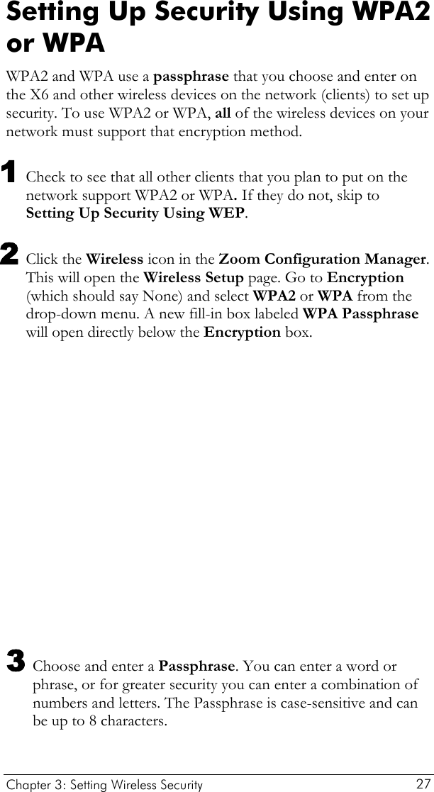  Setting Up Security Using WPA2 or WPA WPA2 and WPA use a passphrase that you choose and enter on the X6 and other wireless devices on the network (clients) to set up security. To use WPA2 or WPA, all of the wireless devices on your network must support that encryption method.  1 Check to see that all other clients that you plan to put on the network support WPA2 or WPA. If they do not, skip to Setting Up Security Using WEP.  2 Click the Wireless icon in the Zoom Configuration Manager. This will open the Wireless Setup page. Go to Encryption (which should say None) and select WPA2 or WPA from the drop-down menu. A new fill-in box labeled WPA Passphrase will open directly below the Encryption box.  3 Choose and enter a Passphrase. You can enter a word or phrase, or for greater security you can enter a combination of numbers and letters. The Passphrase is case-sensitive and can be up to 8 characters. Chapter 3: Setting Wireless Security     27 