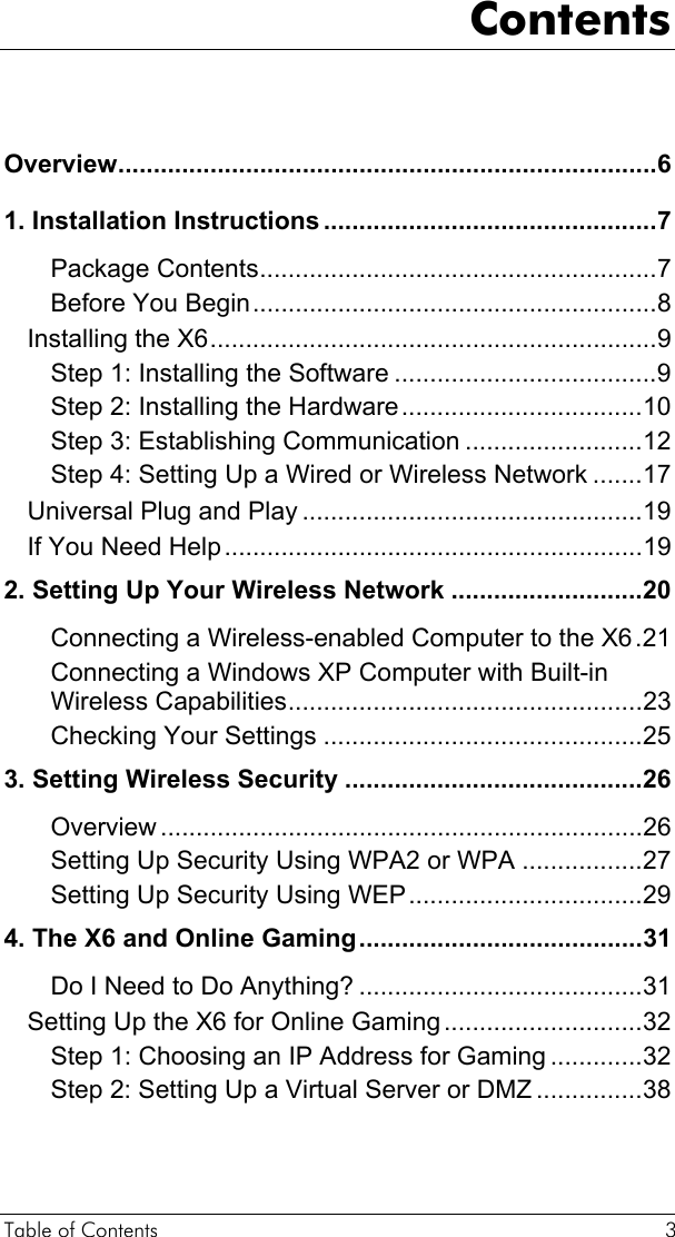 Table of Contents  3 Contents  Overview............................................................................6 1. Installation Instructions ...............................................7 Package Contents........................................................7 Before You Begin.........................................................8 Installing the X6...............................................................9 Step 1: Installing the Software .....................................9 Step 2: Installing the Hardware..................................10 Step 3: Establishing Communication .........................12 Step 4: Setting Up a Wired or Wireless Network .......17 Universal Plug and Play ................................................19 If You Need Help...........................................................19 2. Setting Up Your Wireless Network ...........................20 Connecting a Wireless-enabled Computer to the X6.21 Connecting a Windows XP Computer with Built-in Wireless Capabilities..................................................23 Checking Your Settings .............................................25 3. Setting Wireless Security ..........................................26 Overview ....................................................................26 Setting Up Security Using WPA2 or WPA .................27 Setting Up Security Using WEP.................................29 4. The X6 and Online Gaming........................................31 Do I Need to Do Anything? ........................................31 Setting Up the X6 for Online Gaming............................32 Step 1: Choosing an IP Address for Gaming .............32 Step 2: Setting Up a Virtual Server or DMZ ...............38 