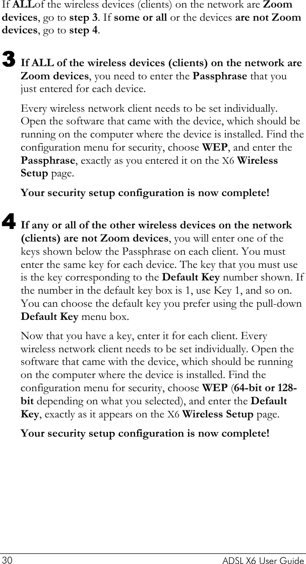    ADSL X6 User Guide 30 If ALLof the wireless devices (clients) on the network are Zoom devices, go to step 3. If some or all or the devices are not Zoom devices, go to step 4.  3 If ALL of the wireless devices (clients) on the network are Zoom devices, you need to enter the Passphrase that you just entered for each device.  Every wireless network client needs to be set individually. Open the software that came with the device, which should be running on the computer where the device is installed. Find the configuration menu for security, choose WEP, and enter the Passphrase, exactly as you entered it on the X6 Wireless Setup page.  Your security setup configuration is now complete! 4 If any or all of the other wireless devices on the network (clients) are not Zoom devices, you will enter one of the keys shown below the Passphrase on each client. You must enter the same key for each device. The key that you must use is the key corresponding to the Default Key number shown. If the number in the default key box is 1, use Key 1, and so on. You can choose the default key you prefer using the pull-down Default Key menu box. Now that you have a key, enter it for each client. Every wireless network client needs to be set individually. Open the software that came with the device, which should be running on the computer where the device is installed. Find the configuration menu for security, choose WEP (64-bit or 128-bit depending on what you selected), and enter the Default Key, exactly as it appears on the X6 Wireless Setup page.  Your security setup configuration is now complete!  