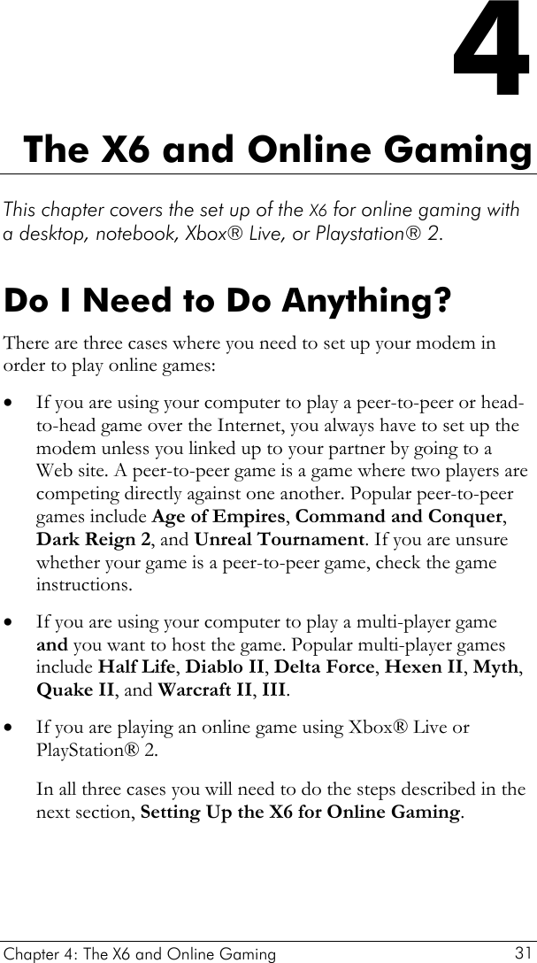  Chapter 4: The X6 and Online Gaming   31 4 The X6 and Online Gaming  This chapter covers the set up of the X6 for online gaming with a desktop, notebook, Xbox® Live, or Playstation® 2.  Do I Need to Do Anything? There are three cases where you need to set up your modem in order to play online games: • • • If you are using your computer to play a peer-to-peer or head-to-head game over the Internet, you always have to set up the modem unless you linked up to your partner by going to a Web site. A peer-to-peer game is a game where two players are competing directly against one another. Popular peer-to-peer games include Age of Empires, Command and Conquer, Dark Reign 2, and Unreal Tournament. If you are unsure whether your game is a peer-to-peer game, check the game instructions. If you are using your computer to play a multi-player game and you want to host the game. Popular multi-player games include Half Life, Diablo II, Delta Force, Hexen II, Myth, Quake II, and Warcraft II, III. If you are playing an online game using Xbox® Live or PlayStation® 2. In all three cases you will need to do the steps described in the next section, Setting Up the X6 for Online Gaming.    