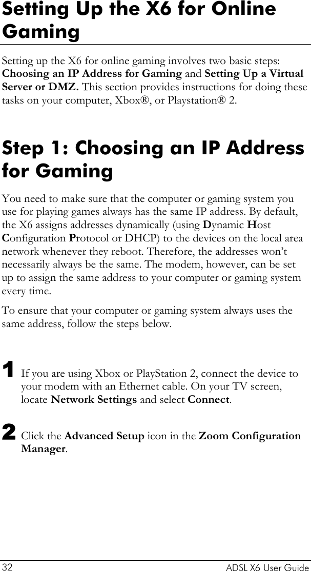    ADSL X6 User Guide 32 Setting Up the X6 for Online Gaming Setting up the X6 for online gaming involves two basic steps: Choosing an IP Address for Gaming and Setting Up a Virtual Server or DMZ. This section provides instructions for doing these tasks on your computer, Xbox®, or Playstation® 2.  Step 1: Choosing an IP Address for Gaming You need to make sure that the computer or gaming system you use for playing games always has the same IP address. By default, the X6 assigns addresses dynamically (using Dynamic Host Configuration Protocol or DHCP) to the devices on the local area network whenever they reboot. Therefore, the addresses won’t necessarily always be the same. The modem, however, can be set up to assign the same address to your computer or gaming system every time.  To ensure that your computer or gaming system always uses the same address, follow the steps below.  1 If you are using Xbox or PlayStation 2, connect the device to your modem with an Ethernet cable. On your TV screen, locate Network Settings and select Connect. 2 Click the Advanced Setup icon in the Zoom Configuration Manager. 