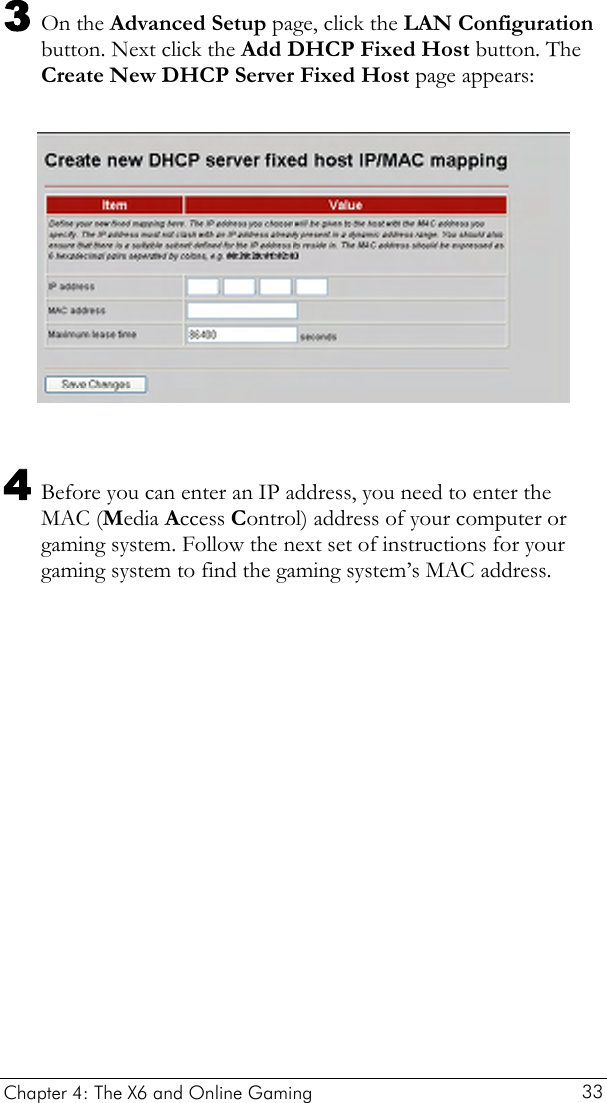  3 On the Advanced Setup page, click the LAN Configuration button. Next click the Add DHCP Fixed Host button. The Create New DHCP Server Fixed Host page appears:    4 Before you can enter an IP address, you need to enter the MAC (Media Access Control) address of your computer or gaming system. Follow the next set of instructions for your gaming system to find the gaming system’s MAC address. Chapter 4: The X6 and Online Gaming   33 