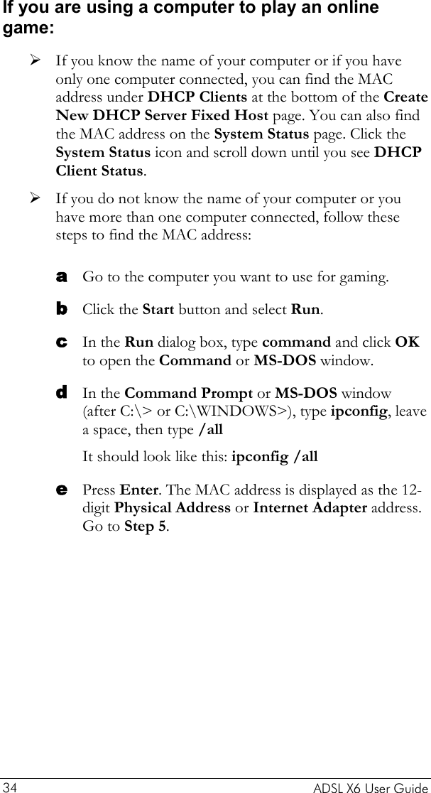    ADSL X6 User Guide 34 If you are using a computer to play an online game: ¾ If you know the name of your computer or if you have only one computer connected, you can find the MAC address under DHCP Clients at the bottom of the Create New DHCP Server Fixed Host page. You can also find the MAC address on the System Status page. Click the System Status icon and scroll down until you see DHCP Client Status.  ¾ If you do not know the name of your computer or you have more than one computer connected, follow these steps to find the MAC address: a b c d e Go to the computer you want to use for gaming. Click the Start button and select Run. In the Run dialog box, type command and click OK to open the Command or MS-DOS window. In the Command Prompt or MS-DOS window (after C:\&gt; or C:\WINDOWS&gt;), type ipconfig, leave a space, then type /all  It should look like this: ipconfig /all Press Enter. The MAC address is displayed as the 12-digit Physical Address or Internet Adapter address. Go to Step 5. 
