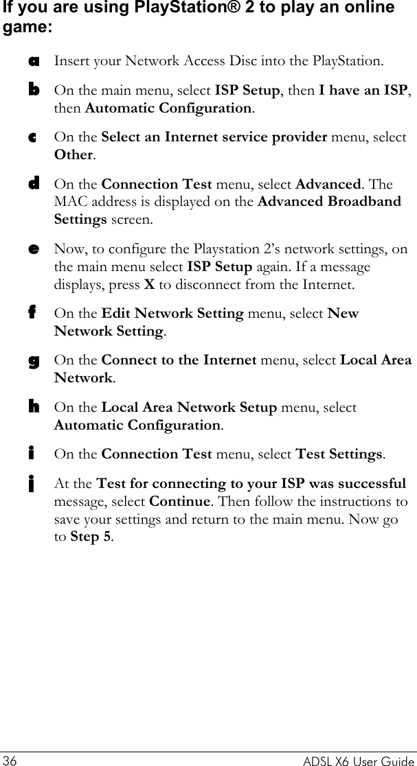    ADSL X6 User Guide 36 If you are using PlayStation® 2 to play an online game: a b c d e f g h i j Insert your Network Access Disc into the PlayStation. On the main menu, select ISP Setup, then I have an ISP, then Automatic Configuration. On the Select an Internet service provider menu, select Other. On the Connection Test menu, select Advanced. The MAC address is displayed on the Advanced Broadband Settings screen. Now, to configure the Playstation 2’s network settings, on the main menu select ISP Setup again. If a message displays, press X to disconnect from the Internet. On the Edit Network Setting menu, select New Network Setting. On the Connect to the Internet menu, select Local Area Network. On the Local Area Network Setup menu, select Automatic Configuration. On the Connection Test menu, select Test Settings. At the Test for connecting to your ISP was successful message, select Continue. Then follow the instructions to save your settings and return to the main menu. Now go to Step 5. 