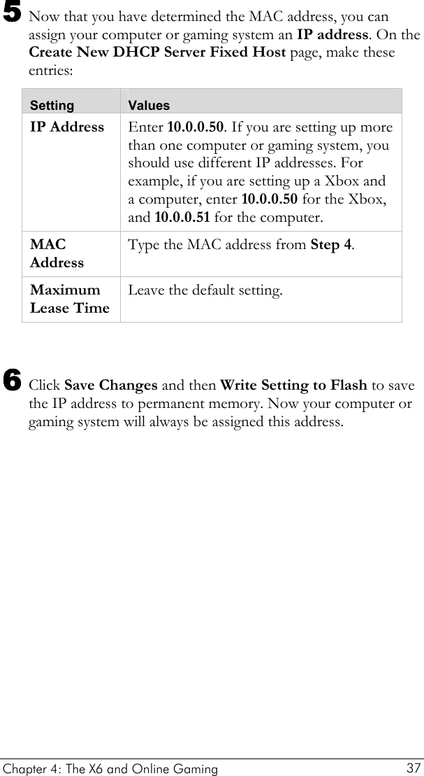  Chapter 4: The X6 and Online Gaming   37 5 Now that you have determined the MAC address, you can assign your computer or gaming system an IP address. On the Create New DHCP Server Fixed Host page, make these entries: Setting  Values IP Address  Enter 10.0.0.50. If you are setting up more than one computer or gaming system, you should use different IP addresses. For example, if you are setting up a Xbox and a computer, enter 10.0.0.50 for the Xbox, and 10.0.0.51 for the computer. MAC Address Type the MAC address from Step 4. Maximum Lease Time Leave the default setting.  6 Click Save Changes and then Write Setting to Flash to save the IP address to permanent memory. Now your computer or gaming system will always be assigned this address. 