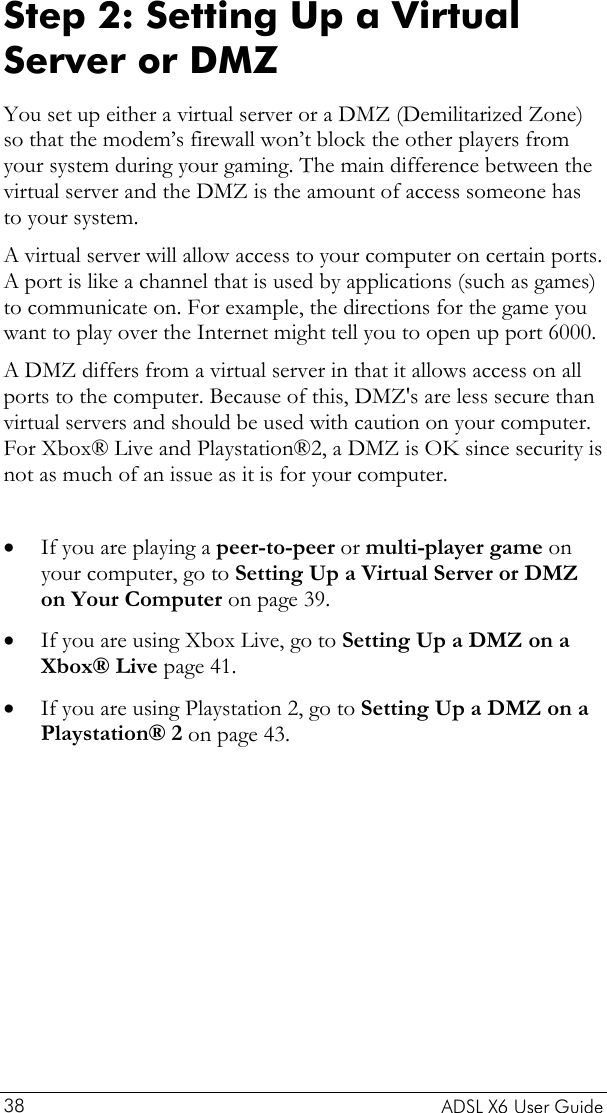    ADSL X6 User Guide 38 Step 2: Setting Up a Virtual Server or DMZ You set up either a virtual server or a DMZ (Demilitarized Zone) so that the modem’s firewall won’t block the other players from your system during your gaming. The main difference between the virtual server and the DMZ is the amount of access someone has to your system.  A virtual server will allow access to your computer on certain ports. A port is like a channel that is used by applications (such as games) to communicate on. For example, the directions for the game you want to play over the Internet might tell you to open up port 6000. A DMZ differs from a virtual server in that it allows access on all ports to the computer. Because of this, DMZ&apos;s are less secure than virtual servers and should be used with caution on your computer. For Xbox® Live and Playstation®2, a DMZ is OK since security is not as much of an issue as it is for your computer.  • • • If you are playing a peer-to-peer or multi-player game on your computer, go to Setting Up a Virtual Server or DMZ on Your Computer on page 39.  If you are using Xbox Live, go to Setting Up a DMZ on a Xbox® Live page 41. If you are using Playstation 2, go to Setting Up a DMZ on a Playstation® 2 on page 43. 