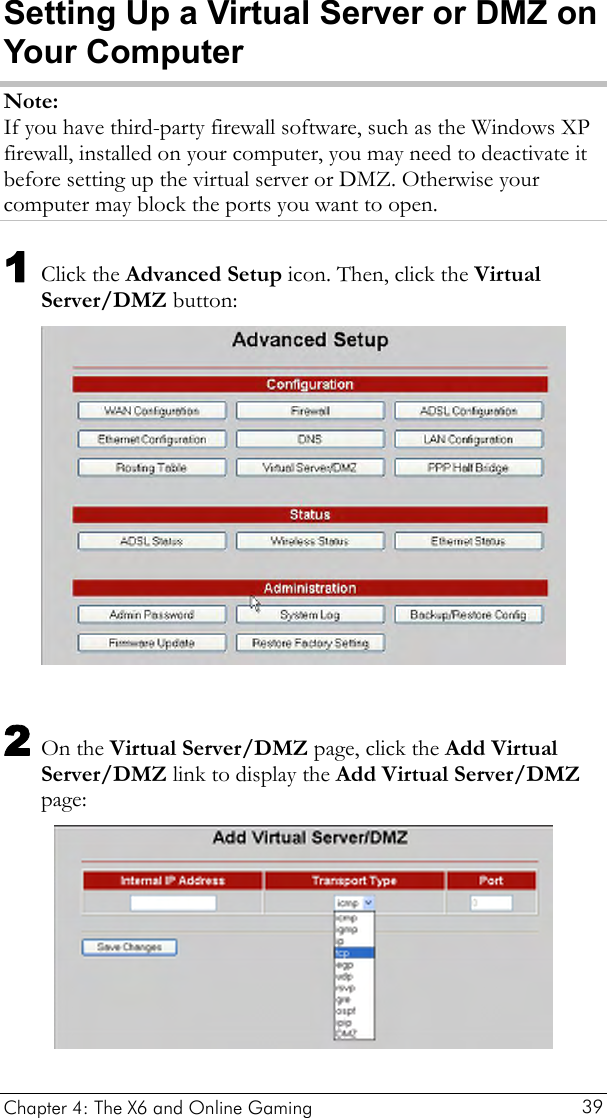  Setting Up a Virtual Server or DMZ on Your Computer Note: If you have third-party firewall software, such as the Windows XP firewall, installed on your computer, you may need to deactivate it before setting up the virtual server or DMZ. Otherwise your computer may block the ports you want to open. 1 Click the Advanced Setup icon. Then, click the Virtual Server/DMZ button:   2 On the Virtual Server/DMZ page, click the Add Virtual Server/DMZ link to display the Add Virtual Server/DMZ page:  Chapter 4: The X6 and Online Gaming   39 