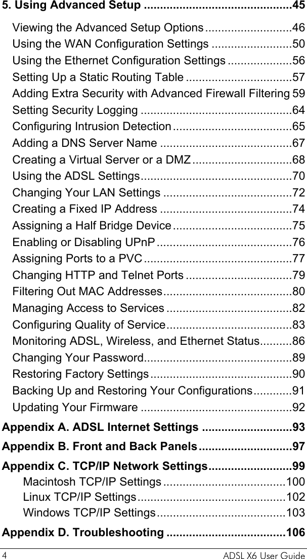    ADSL X6 User Guide 4 5. Using Advanced Setup ..............................................45 Viewing the Advanced Setup Options...........................46 Using the WAN Configuration Settings .........................50 Using the Ethernet Configuration Settings ....................56 Setting Up a Static Routing Table .................................57 Adding Extra Security with Advanced Firewall Filtering 59 Setting Security Logging ...............................................64 Configuring Intrusion Detection.....................................65 Adding a DNS Server Name .........................................67 Creating a Virtual Server or a DMZ...............................68 Using the ADSL Settings...............................................70 Changing Your LAN Settings ........................................72 Creating a Fixed IP Address .........................................74 Assigning a Half Bridge Device.....................................75 Enabling or Disabling UPnP..........................................76 Assigning Ports to a PVC..............................................77 Changing HTTP and Telnet Ports .................................79 Filtering Out MAC Addresses........................................80 Managing Access to Services .......................................82 Configuring Quality of Service.......................................83 Monitoring ADSL, Wireless, and Ethernet Status..........86 Changing Your Password..............................................89 Restoring Factory Settings............................................90 Backing Up and Restoring Your Configurations............91 Updating Your Firmware ...............................................92 Appendix A. ADSL Internet Settings ............................93 Appendix B. Front and Back Panels.............................97 Appendix C. TCP/IP Network Settings..........................99 Macintosh TCP/IP Settings ......................................100 Linux TCP/IP Settings..............................................102 Windows TCP/IP Settings........................................103 Appendix D. Troubleshooting .....................................106 