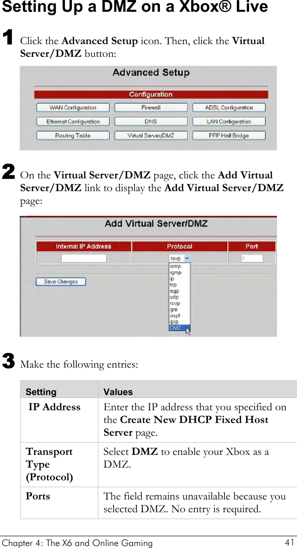  Setting Up a DMZ on a Xbox® Live 1 Click the Advanced Setup icon. Then, click the Virtual Server/DMZ button:  2 On the Virtual Server/DMZ page, click the Add Virtual Server/DMZ link to display the Add Virtual Server/DMZ page:  3 Make the following entries: Setting  Values  IP Address  Enter the IP address that you specified on the Create New DHCP Fixed Host Server page. Transport Type (Protocol) Select DMZ to enable your Xbox as a DMZ. Ports  The field remains unavailable because you selected DMZ. No entry is required.  Chapter 4: The X6 and Online Gaming   41 