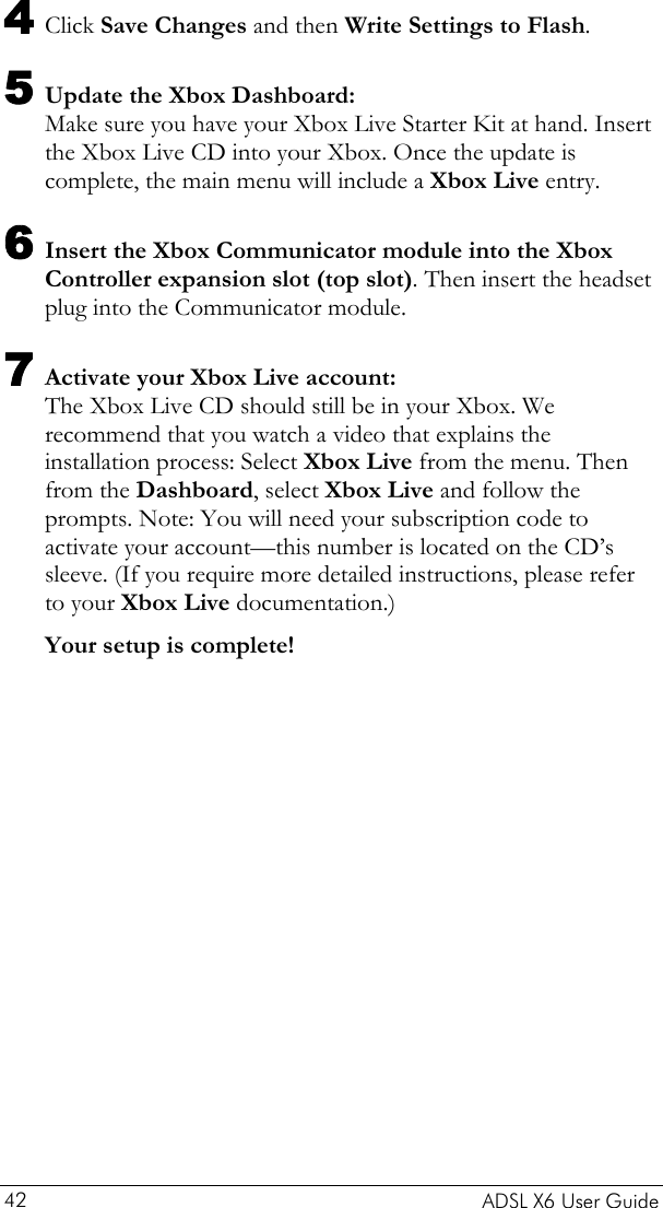    ADSL X6 User Guide 42 4 Click Save Changes and then Write Settings to Flash. 5 Update the Xbox Dashboard: Make sure you have your Xbox Live Starter Kit at hand. Insert the Xbox Live CD into your Xbox. Once the update is complete, the main menu will include a Xbox Live entry. 6 Insert the Xbox Communicator module into the Xbox Controller expansion slot (top slot). Then insert the headset plug into the Communicator module.  7 Activate your Xbox Live account:  The Xbox Live CD should still be in your Xbox. We recommend that you watch a video that explains the installation process: Select Xbox Live from the menu. Then from the Dashboard, select Xbox Live and follow the prompts. Note: You will need your subscription code to activate your account—this number is located on the CD’s sleeve. (If you require more detailed instructions, please refer to your Xbox Live documentation.) Your setup is complete!  