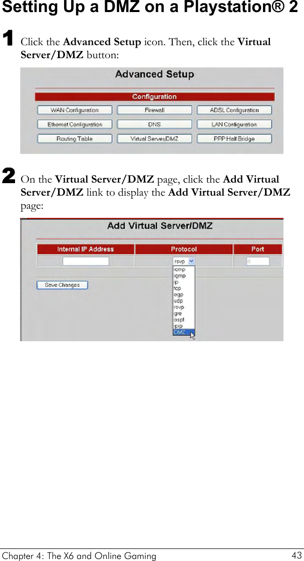  Setting Up a DMZ on a Playstation® 2 1 Click the Advanced Setup icon. Then, click the Virtual Server/DMZ button:  2 On the Virtual Server/DMZ page, click the Add Virtual Server/DMZ link to display the Add Virtual Server/DMZ page:  Chapter 4: The X6 and Online Gaming   43 