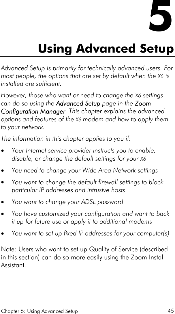  Chapter 5: Using Advanced Setup     45 5 Using Advanced Setup Advanced Setup is primarily for technically advanced users. For most people, the options that are set by default when the X6 is installed are sufficient.  However, those who want or need to change the X6 settings can do so using the Advanced Setup page in the Zoom Configuration Manager. This chapter explains the advanced options and features of the X6 modem and how to apply them to your network. The information in this chapter applies to you if: • • • • • • Your Internet service provider instructs you to enable, disable, or change the default settings for your X6  You need to change your Wide Area Network settings  You want to change the default firewall settings to block particular IP addresses and intrusive hosts You want to change your ADSL password You have customized your configuration and want to back it up for future use or apply it to additional modems You want to set up fixed IP addresses for your computer(s)   Note: Users who want to set up Quality of Service (described in this section) can do so more easily using the Zoom Install Assistant. 