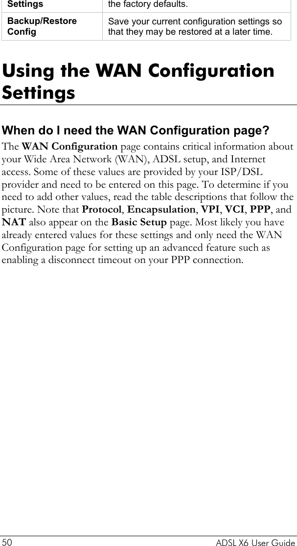    ADSL X6 User Guide 50 Settings  the factory defaults. Backup/Restore Config Save your current configuration settings so that they may be restored at a later time.  Using the WAN Configuration Settings When do I need the WAN Configuration page? The WAN Configuration page contains critical information about your Wide Area Network (WAN), ADSL setup, and Internet access. Some of these values are provided by your ISP/DSL provider and need to be entered on this page. To determine if you need to add other values, read the table descriptions that follow the picture. Note that Protocol, Encapsulation, VPI, VCI, PPP, and NAT also appear on the Basic Setup page. Most likely you have already entered values for these settings and only need the WAN Configuration page for setting up an advanced feature such as enabling a disconnect timeout on your PPP connection.          