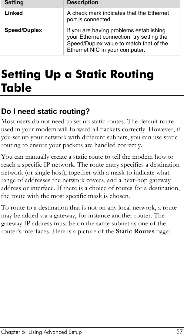  Chapter 5: Using Advanced Setup     57  Setting  Description Linked  A check mark indicates that the Ethernet port is connected. Speed/Duplex  If you are having problems establishing your Ethernet connection, try setting the Speed/Duplex value to match that of the Ethernet NIC in your computer.   Setting Up a Static Routing Table Do I need static routing? Most users do not need to set up static routes. The default route used in your modem will forward all packets correctly. However, if you set up your network with different subnets, you can use static routing to ensure your packets are handled correctly.  You can manually create a static route to tell the modem how to reach a specific IP network. The route entry specifies a destination network (or single host), together with a mask to indicate what range of addresses the network covers, and a next-hop gateway address or interface. If there is a choice of routes for a destination, the route with the most specific mask is chosen.  To route to a destination that is not on any local network, a route may be added via a gateway, for instance another router. The gateway IP address must be on the same subnet as one of the router&apos;s interfaces. Here is a picture of the Static Routes page: 