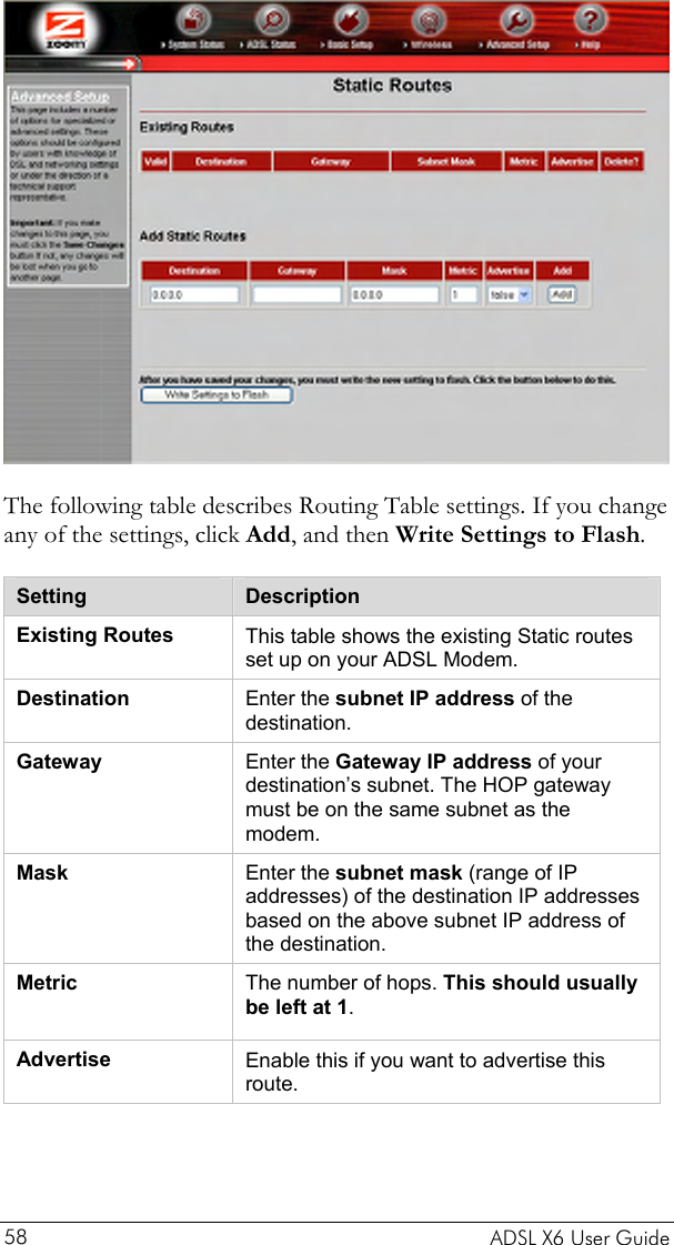   The following table describes Routing Table settings. If you change any of the settings, click Add, and then Write Settings to Flash. Setting  Description Existing Routes  This table shows the existing Static routes set up on your ADSL Modem. Destination  Enter the subnet IP address of the destination. Gateway  Enter the Gateway IP address of your destination’s subnet. The HOP gateway must be on the same subnet as the modem. Mask  Enter the subnet mask (range of IP addresses) of the destination IP addresses based on the above subnet IP address of the destination. Metric  The number of hops. This should usually be left at 1. Advertise  Enable this if you want to advertise this route.     ADSL X6 User Guide 58 