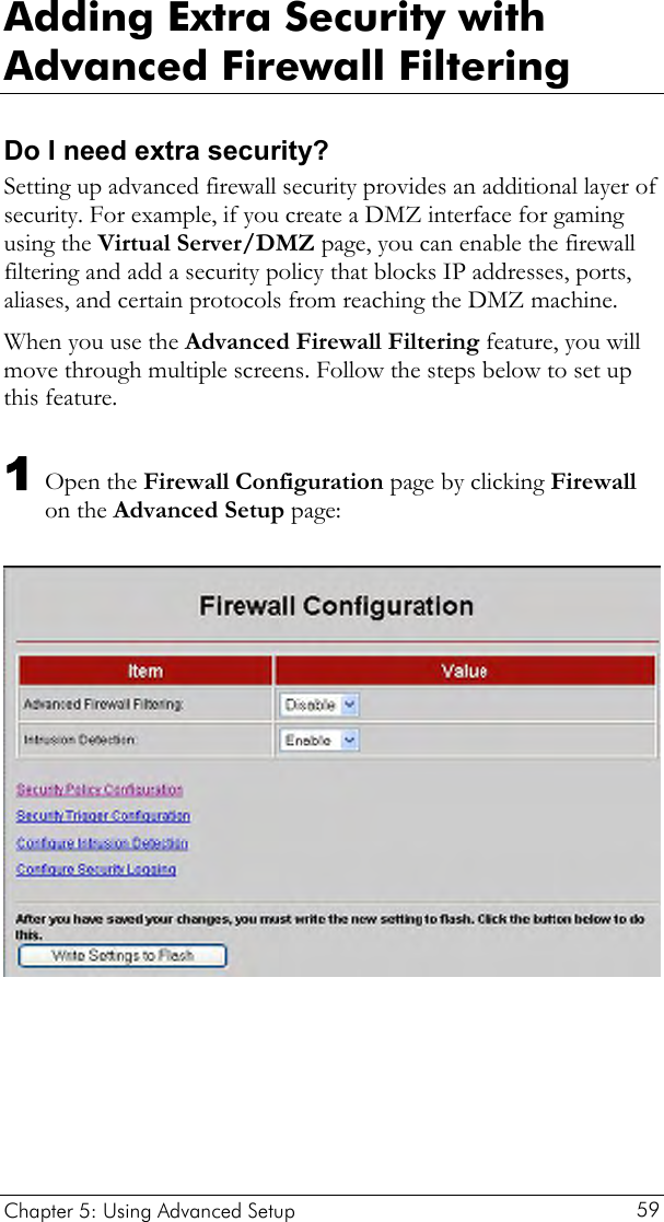  Adding Extra Security with Advanced Firewall Filtering Do I need extra security? Setting up advanced firewall security provides an additional layer of security. For example, if you create a DMZ interface for gaming using the Virtual Server/DMZ page, you can enable the firewall filtering and add a security policy that blocks IP addresses, ports, aliases, and certain protocols from reaching the DMZ machine.  When you use the Advanced Firewall Filtering feature, you will move through multiple screens. Follow the steps below to set up this feature. 1 Open the Firewall Configuration page by clicking Firewall on the Advanced Setup page:    Chapter 5: Using Advanced Setup     59 
