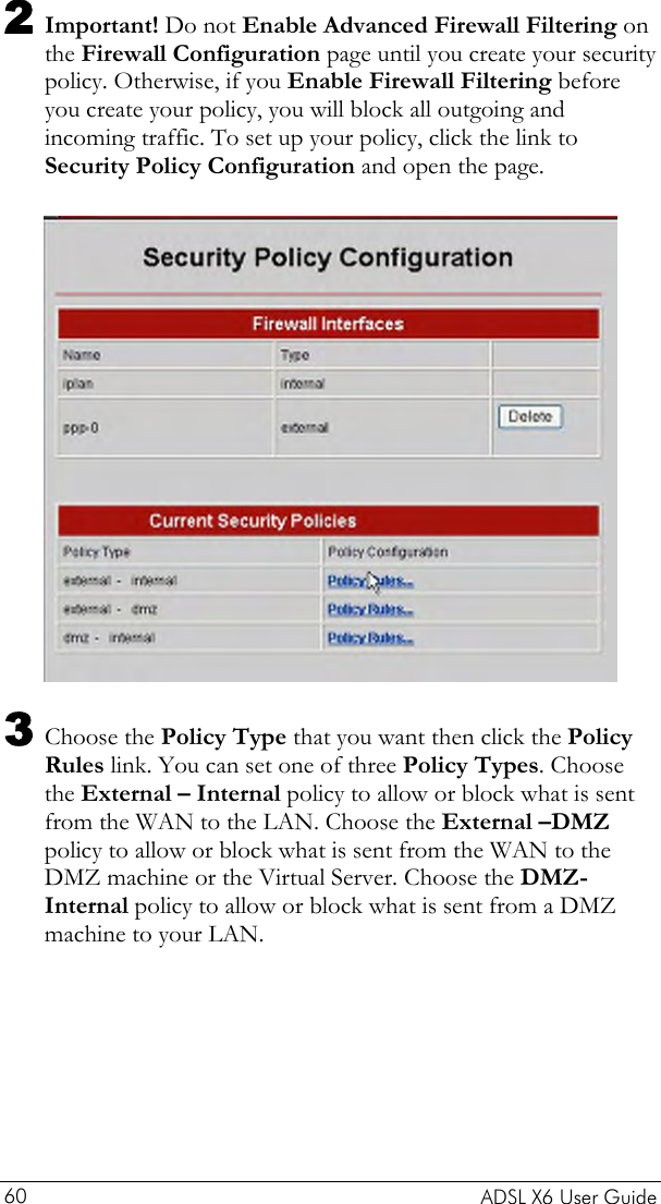  2 Important! Do not Enable Advanced Firewall Filtering on the Firewall Configuration page until you create your security policy. Otherwise, if you Enable Firewall Filtering before you create your policy, you will block all outgoing and incoming traffic. To set up your policy, click the link to Security Policy Configuration and open the page.   3 Choose the Policy Type that you want then click the Policy Rules link. You can set one of three Policy Types. Choose the External – Internal policy to allow or block what is sent from the WAN to the LAN. Choose the External –DMZ policy to allow or block what is sent from the WAN to the DMZ machine or the Virtual Server. Choose the DMZ-Internal policy to allow or block what is sent from a DMZ machine to your LAN.   ADSL X6 User Guide 60 
