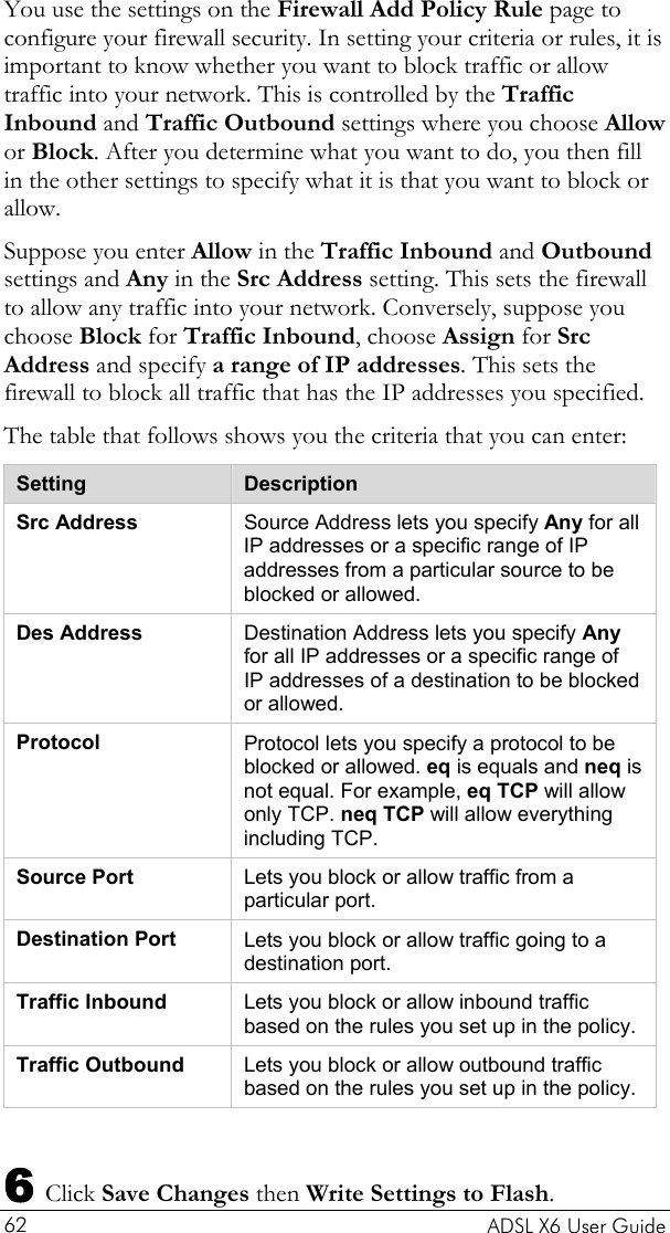    ADSL X6 User Guide 62 You use the settings on the Firewall Add Policy Rule page to configure your firewall security. In setting your criteria or rules, it is important to know whether you want to block traffic or allow traffic into your network. This is controlled by the Traffic Inbound and Traffic Outbound settings where you choose Allow or Block. After you determine what you want to do, you then fill in the other settings to specify what it is that you want to block or allow.  Suppose you enter Allow in the Traffic Inbound and Outbound settings and Any in the Src Address setting. This sets the firewall to allow any traffic into your network. Conversely, suppose you choose Block for Traffic Inbound, choose Assign for Src Address and specify a range of IP addresses. This sets the firewall to block all traffic that has the IP addresses you specified. The table that follows shows you the criteria that you can enter:   Setting  Description Src Address  Source Address lets you specify Any for all IP addresses or a specific range of IP addresses from a particular source to be blocked or allowed.  Des Address  Destination Address lets you specify Any for all IP addresses or a specific range of IP addresses of a destination to be blocked or allowed.  Protocol  Protocol lets you specify a protocol to be blocked or allowed. eq is equals and neq is not equal. For example, eq TCP will allow only TCP. neq TCP will allow everything including TCP. Source Port  Lets you block or allow traffic from a particular port. Destination Port  Lets you block or allow traffic going to a   destination port. Traffic Inbound  Lets you block or allow inbound traffic based on the rules you set up in the policy. Traffic Outbound  Lets you block or allow outbound traffic based on the rules you set up in the policy.  6 Click Save Changes then Write Settings to Flash.  