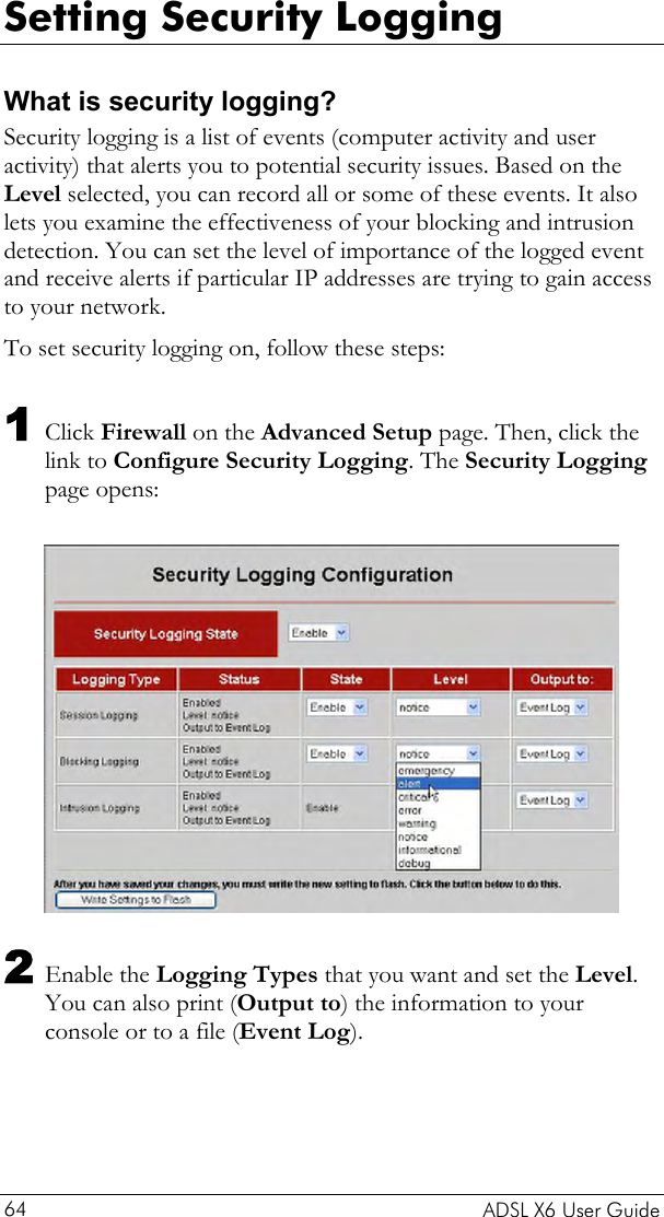  Setting Security Logging What is security logging? Security logging is a list of events (computer activity and user activity) that alerts you to potential security issues. Based on the Level selected, you can record all or some of these events. It also lets you examine the effectiveness of your blocking and intrusion detection. You can set the level of importance of the logged event and receive alerts if particular IP addresses are trying to gain access to your network.  To set security logging on, follow these steps: 1 Click Firewall on the Advanced Setup page. Then, click the link to Configure Security Logging. The Security Logging page opens:   2 Enable the Logging Types that you want and set the Level. You can also print (Output to) the information to your console or to a file (Event Log).   ADSL X6 User Guide 64 