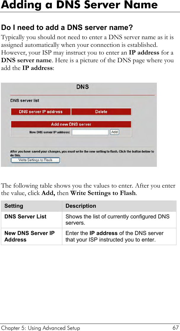  Adding a DNS Server Name Do I need to add a DNS server name? Typically you should not need to enter a DNS server name as it is assigned automatically when your connection is established. However, your ISP may instruct you to enter an IP address for a DNS server name. Here is a picture of the DNS page where you add the IP address:    The following table shows you the values to enter. After you enter the value, click Add, then Write Settings to Flash. Setting  Description DNS Server List  Shows the list of currently configured DNS servers. New DNS Server IP Address Enter the IP address of the DNS server that your ISP instructed you to enter.   Chapter 5: Using Advanced Setup     67 