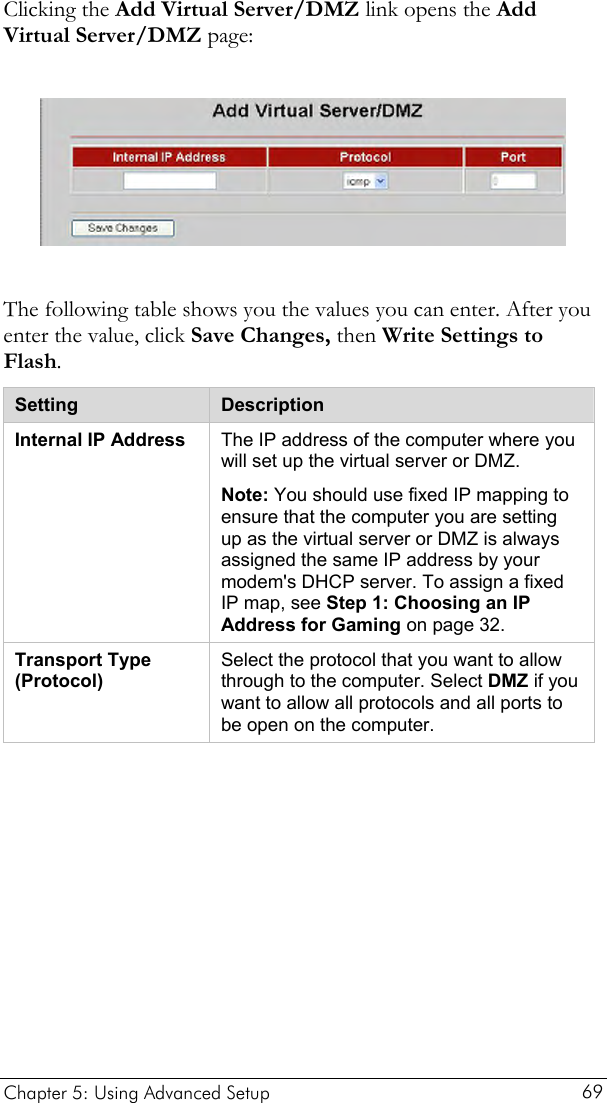  Clicking the Add Virtual Server/DMZ link opens the Add Virtual Server/DMZ page:    The following table shows you the values you can enter. After you enter the value, click Save Changes, then Write Settings to Flash. Setting  Description Internal IP Address  The IP address of the computer where you will set up the virtual server or DMZ.  Note: You should use fixed IP mapping to ensure that the computer you are setting up as the virtual server or DMZ is always assigned the same IP address by your modem&apos;s DHCP server. To assign a fixed IP map, see Step 1: Choosing an IP Address for Gaming on page 32. Transport Type (Protocol) Select the protocol that you want to allow through to the computer. Select DMZ if you want to allow all protocols and all ports to be open on the computer.  Chapter 5: Using Advanced Setup     69 