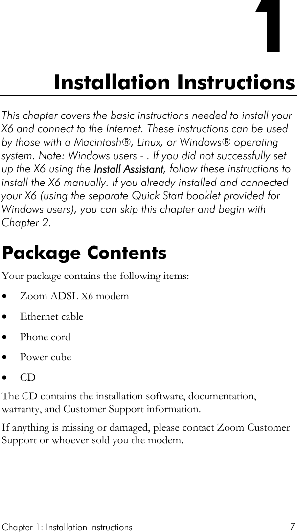  Chapter 1: Installation Instructions     7 1 Installation Instructions This chapter covers the basic instructions needed to install your X6 and connect to the Internet. These instructions can be used by those with a Macintosh®, Linux, or Windows® operating system. Note: Windows users - . If you did not successfully set up the X6 using the Install Assistant, follow these instructions to install the X6 manually. If you already installed and connected your X6 (using the separate Quick Start booklet provided for Windows users), you can skip this chapter and begin with Chapter 2. Package Contents Your package contains the following items: • • • • • Zoom ADSL X6 modem Ethernet cable  Phone cord Power cube CD The CD contains the installation software, documentation, warranty, and Customer Support information. If anything is missing or damaged, please contact Zoom Customer Support or whoever sold you the modem. 