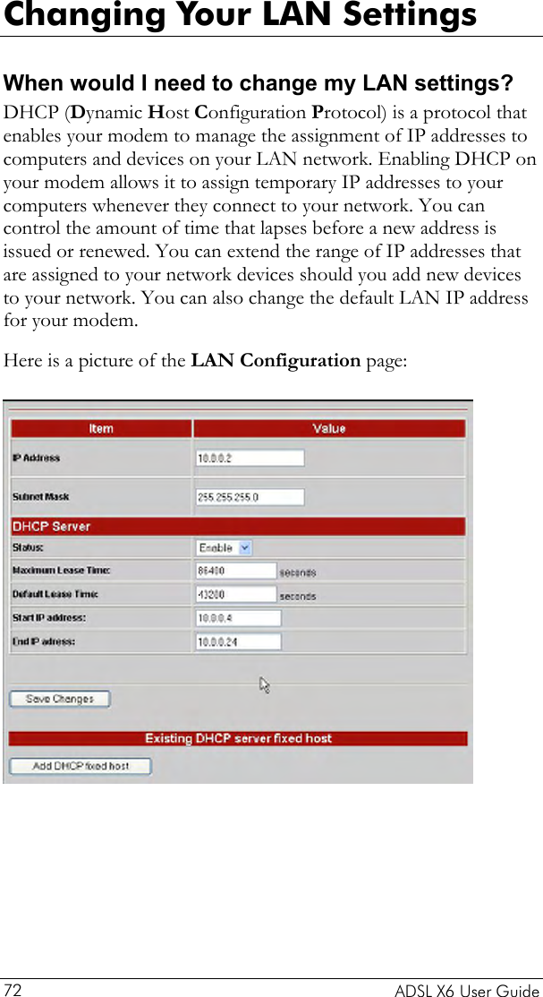  Changing Your LAN Settings When would I need to change my LAN settings? DHCP (Dynamic Host Configuration Protocol) is a protocol that enables your modem to manage the assignment of IP addresses to computers and devices on your LAN network. Enabling DHCP on your modem allows it to assign temporary IP addresses to your computers whenever they connect to your network. You can control the amount of time that lapses before a new address is issued or renewed. You can extend the range of IP addresses that are assigned to your network devices should you add new devices to your network. You can also change the default LAN IP address for your modem.  Here is a picture of the LAN Configuration page:     ADSL X6 User Guide 72 