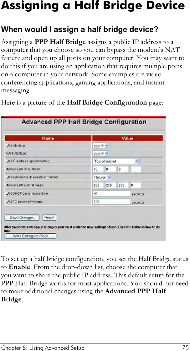  Assigning a Half Bridge Device When would I assign a half bridge device? Assigning a PPP Half Bridge assigns a public IP address to a computer that you choose so you can bypass the modem’s NAT feature and open up all ports on your computer. You may want to do this if you are using an application that requires multiple ports on a computer in your network. Some examples are video conferencing applications, gaming applications, and instant messaging.  Here is a picture of the Half Bridge Configuration page:   To set up a half bridge configuration, you set the Half Bridge status to Enable. From the drop-down list, choose the computer that you want to share the public IP address. This default setup for the PPP Half Bridge works for most applications. You should not need to make additional changes using the Advanced PPP Half Bridge.   Chapter 5: Using Advanced Setup     75 
