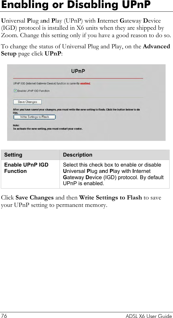  Enabling or Disabling UPnP Universal Plug and Play (UPnP) with Internet Gateway Device (IGD) protocol is installed in X6 units when they are shipped by Zoom. Change this setting only if you have a good reason to do so. To change the status of Universal Plug and Play, on the Advanced Setup page click UPnP:  Setting  Description Enable UPnP IGD Function Select this check box to enable or disable Universal Plug and Play with Internet Gateway Device (IGD) protocol. By default UPnP is enabled.  Click Save Changes and then Write Settings to Flash to save your UPnP setting to permanent memory.   ADSL X6 User Guide 76 
