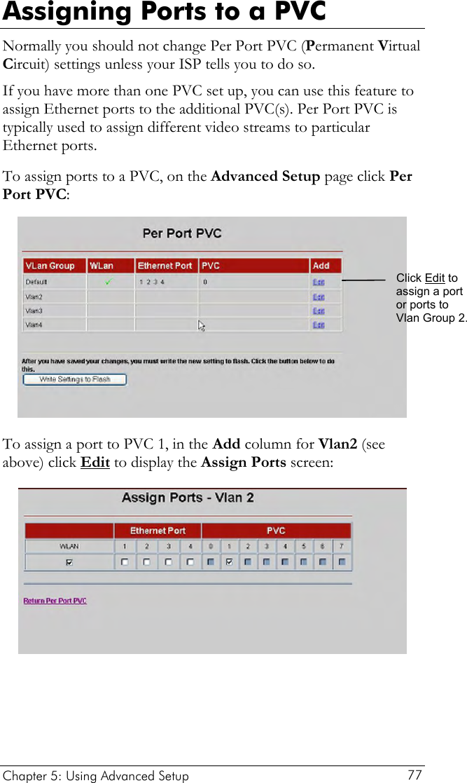 Assigning Ports to a PVC Normally you should not change Per Port PVC (Permanent Virtual Circuit) settings unless your ISP tells you to do so.  If you have more than one PVC set up, you can use this feature to assign Ethernet ports to the additional PVC(s). Per Port PVC is typically used to assign different video streams to particular Ethernet ports. To assign ports to a PVC, on the Advanced Setup page click Per Port PVC:  Click Edit to assign a port or ports to Vlan Group 2. To assign a port to PVC 1, in the  Add column for Vlan2 (see above) click Edit to display the Assign Ports screen:  Chapter 5: Using Advanced Setup     77 