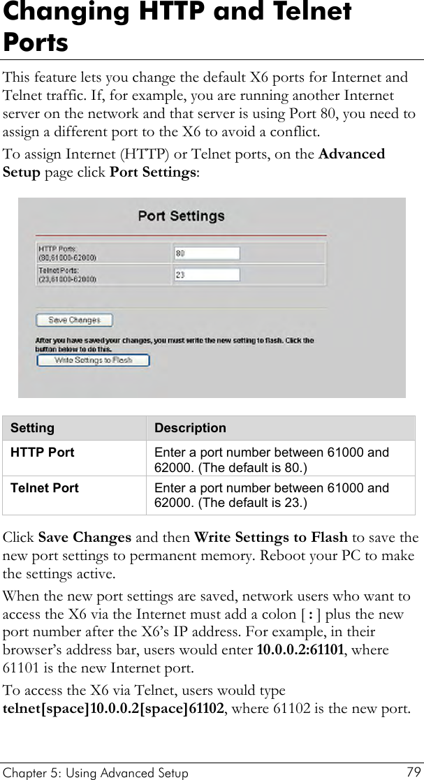  Changing HTTP and Telnet Ports This feature lets you change the default X6 ports for Internet and Telnet traffic. If, for example, you are running another Internet server on the network and that server is using Port 80, you need to assign a different port to the X6 to avoid a conflict. To assign Internet (HTTP) or Telnet ports, on the Advanced Setup page click Port Settings:  Setting  Description HTTP Port  Enter a port number between 61000 and 62000. (The default is 80.) Telnet Port  Enter a port number between 61000 and 62000. (The default is 23.) Click Save Changes and then Write Settings to Flash to save the new port settings to permanent memory. Reboot your PC to make the settings active. When the new port settings are saved, network users who want to access the X6 via the Internet must add a colon [ : ] plus the new port number after the X6’s IP address. For example, in their browser’s address bar, users would enter 10.0.0.2:61101, where 61101 is the new Internet port. To access the X6 via Telnet, users would type telnet[space]10.0.0.2[space]61102, where 61102 is the new port. Chapter 5: Using Advanced Setup     79 