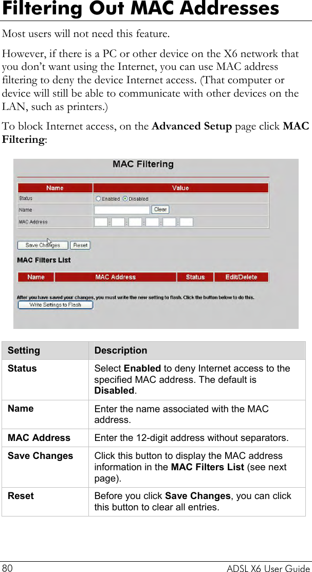  Filtering Out MAC Addresses Most users will not need this feature.  However, if there is a PC or other device on the X6 network that you don’t want using the Internet, you can use MAC address filtering to deny the device Internet access. (That computer or device will still be able to communicate with other devices on the LAN, such as printers.)  To block Internet access, on the Advanced Setup page click MAC Filtering:  Setting  Description Status  Select Enabled to deny Internet access to the specified MAC address. The default is Disabled. Name  Enter the name associated with the MAC address. MAC Address  Enter the 12-digit address without separators. Save Changes  Click this button to display the MAC address information in the MAC Filters List (see next page). Reset  Before you click Save Changes, you can click this button to clear all entries.   ADSL X6 User Guide 80 