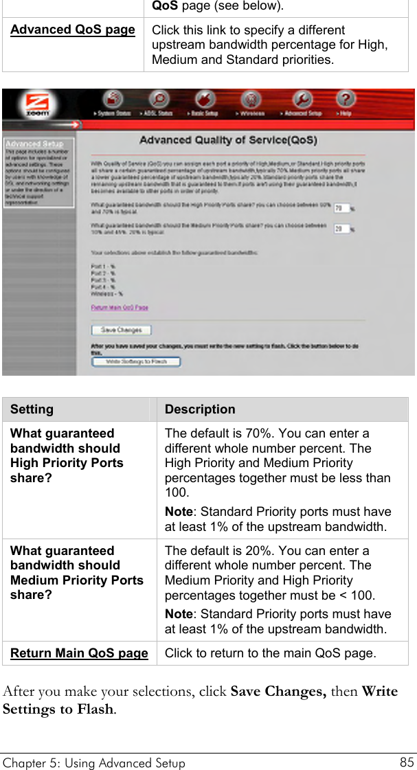  QoS page (see below). Advanced QoS page Click this link to specify a different upstream bandwidth percentage for High, Medium and Standard priorities.  Setting  Description What guaranteed bandwidth should High Priority Ports share? The default is 70%. You can enter a different whole number percent. The High Priority and Medium Priority percentages together must be less than 100.  Note: Standard Priority ports must have at least 1% of the upstream bandwidth. What guaranteed bandwidth should Medium Priority Ports share? The default is 20%. You can enter a different whole number percent. The Medium Priority and High Priority percentages together must be &lt; 100.  Note: Standard Priority ports must have at least 1% of the upstream bandwidth. Return Main QoS page Click to return to the main QoS page. After you make your selections, click Save Changes, then Write Settings to Flash. Chapter 5: Using Advanced Setup     85 