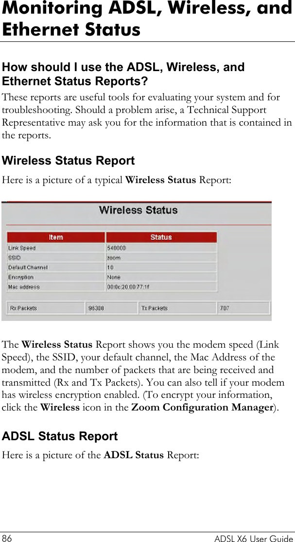  Monitoring ADSL, Wireless, and Ethernet Status How should I use the ADSL, Wireless, and Ethernet Status Reports?  These reports are useful tools for evaluating your system and for troubleshooting. Should a problem arise, a Technical Support Representative may ask you for the information that is contained in the reports.  Wireless Status Report Here is a picture of a typical Wireless Status Report:   The Wireless Status Report shows you the modem speed (Link Speed), the SSID, your default channel, the Mac Address of the modem, and the number of packets that are being received and transmitted (Rx and Tx Packets). You can also tell if your modem has wireless encryption enabled. (To encrypt your information, click the Wireless icon in the Zoom Configuration Manager).  ADSL Status Report Here is a picture of the ADSL Status Report:   ADSL X6 User Guide 86 