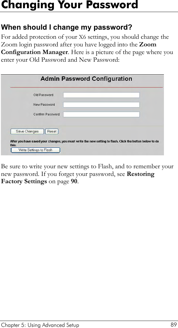  Changing Your Password When should I change my password?  For added protection of your X6 settings, you should change the Zoom login password after you have logged into the Zoom Configuration Manager. Here is a picture of the page where you enter your Old Password and New Password:   Be sure to write your new settings to Flash, and to remember your new password. If you forget your password, see Restoring Factory Settings on page 90. Chapter 5: Using Advanced Setup     89 