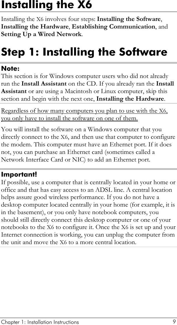  Chapter 1: Installation Instructions     9 Installing the X6 Installing the X6 involves four steps: Installing the Software, Installing the Hardware, Establishing Communication, and Setting Up a Wired Network. Step 1: Installing the Software Note: This section is for Windows computer users who did not already run the Install Assistant on the CD. If you already ran the Install Assistant or are using a Macintosh or Linux computer, skip this section and begin with the next one, Installing the Hardware. Regardless of how many computers you plan to use with the X6, you only have to install the software on one of them.You will install the software on a Windows computer that you directly connect to the X6, and then use that computer to configure the modem. This computer must have an Ethernet port. If it does not, you can purchase an Ethernet card (sometimes called a Network Interface Card or NIC) to add an Ethernet port. Important! If possible, use a computer that is centrally located in your home or office and that has easy access to an ADSL line. A central location helps assure good wireless performance. If you do not have a desktop computer located centrally in your home (for example, it is in the basement), or you only have notebook computers, you should still directly connect this desktop computer or one of your notebooks to the X6 to configure it. Once the X6 is set up and your Internet connection is working, you can unplug the computer from the unit and move the X6 to a more central location. 